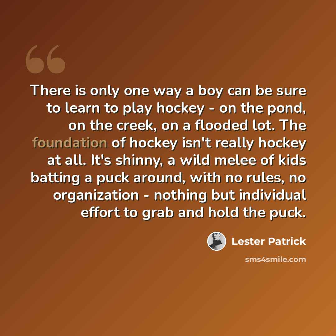 “There is only one way a boy can be sure to learn to play hockey - on the pond, on the creek, on a flooded lot. The foundation of hockey isn't really hockey at all. It's shinny, a wild melee of kids batting a puck around, with no rules, no organization - nothing but individual effort to grab and…” quote by Lester Patrick