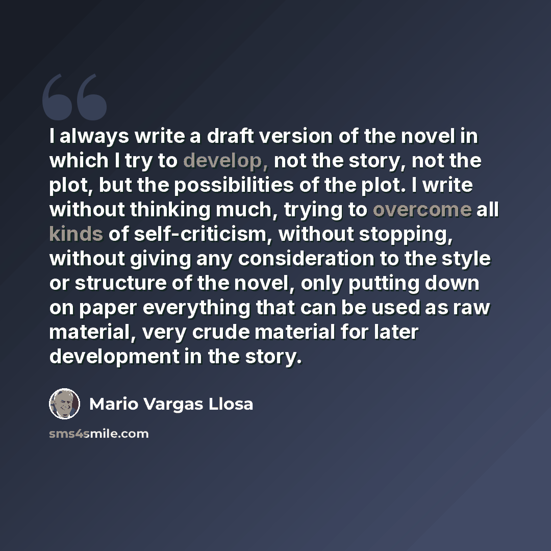 “I always write a draft version of the novel in which I try to develop, not the story, not the plot, but the possibilities of the plot. I write without thinking much, trying to overcome all kinds of self-criticism, without stopping, without giving any consideration to the style or structure of the…” quote by Mario Vargas Llosa