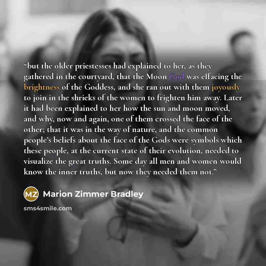 “but the older priestesses had explained to her, as they gathered in the courtyard, that the Moon God was effacing the brightness of the Goddess, and she ran out with them joyously to join in the shrieks of the women to frighten him away. Later it had been explained to her how the sun and moon…” quote by Marion Zimmer Bradley