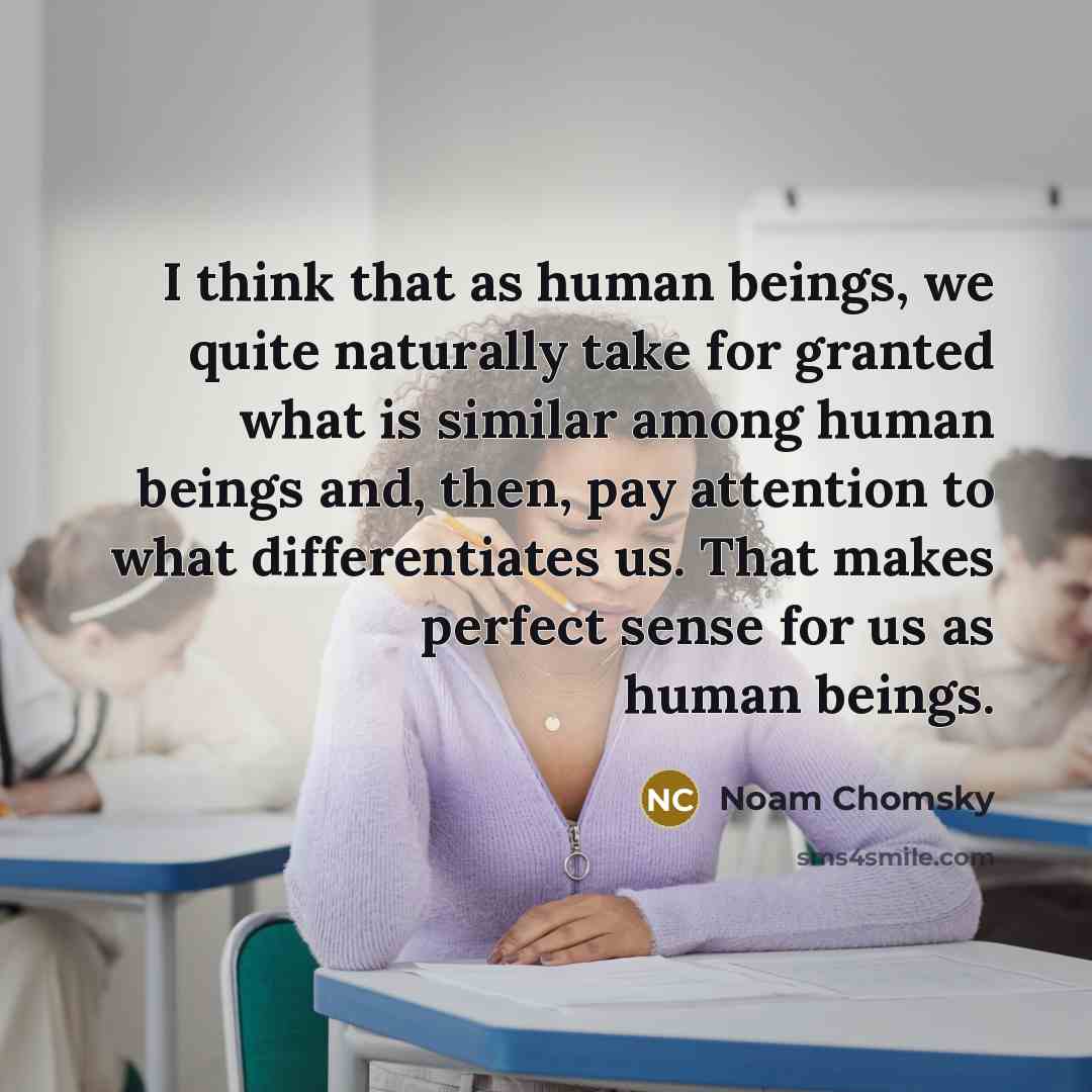 “I think that as human beings, we quite naturally take for granted what is similar among human beings and, then, pay attention to what differentiates us. That makes perfect sense for us as human beings.” quote by Noam Chomsky