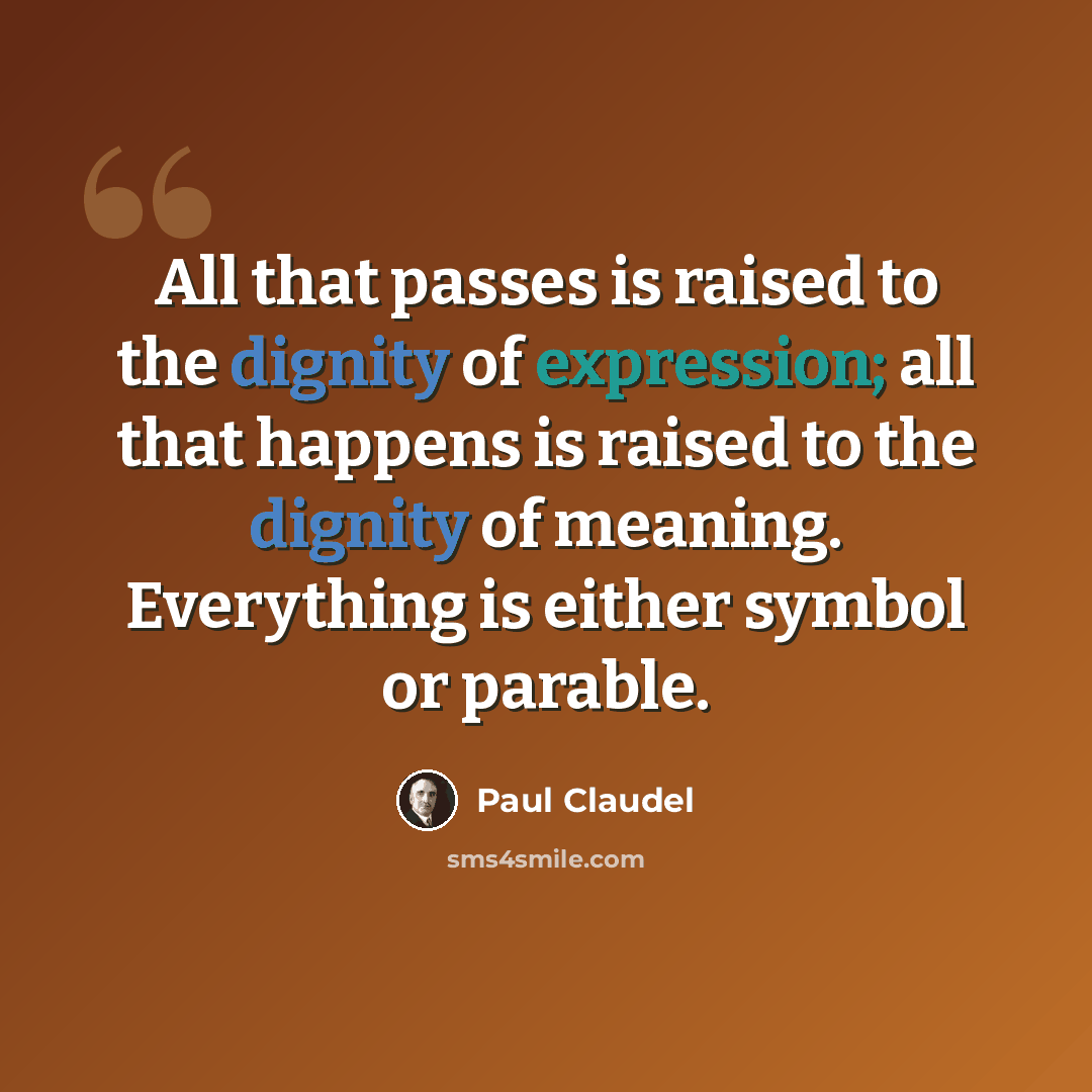 “All that passes is raised to the dignity of expression; all that happens is raised to the dignity of meaning. Everything is either symbol or parable.” quote by Paul Claudel