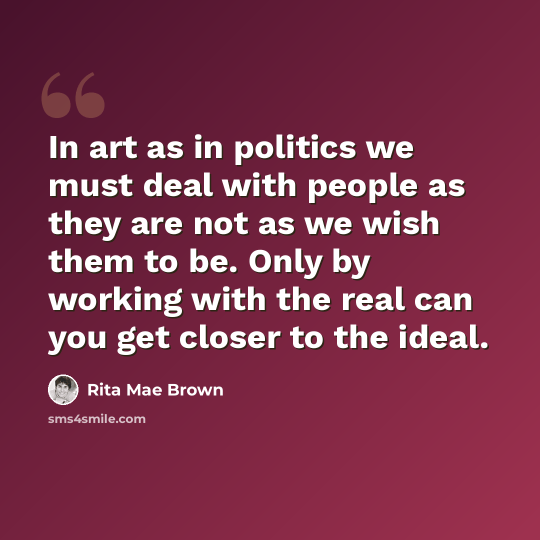 “In art as in politics we must deal with people as they are not as we wish them to be. Only by working with the real can you get closer to the ideal.” quote by Rita Mae Brown