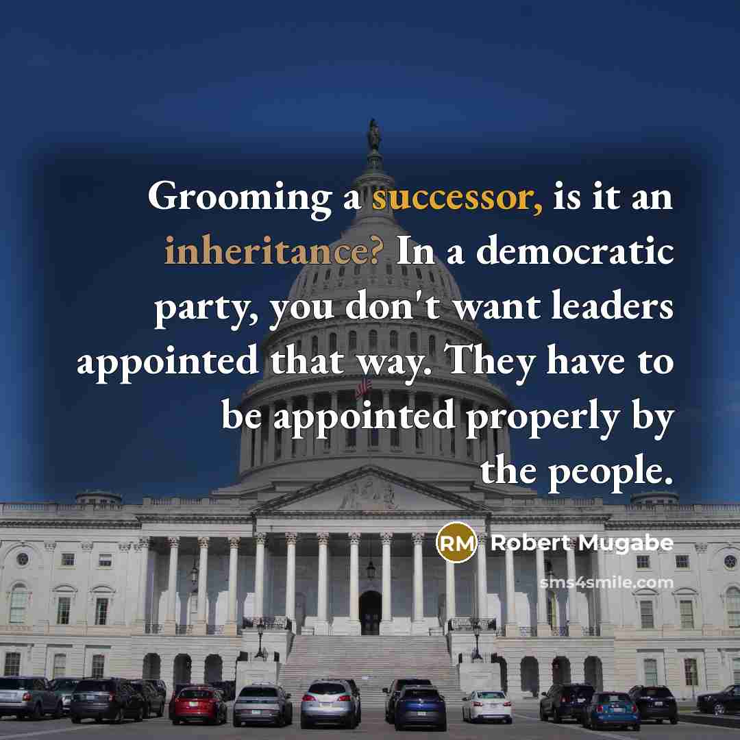 “Grooming a successor, is it an inheritance? In a democratic party, you don't want leaders appointed that way. They have to be appointed properly by the people.” quote by Robert Mugabe