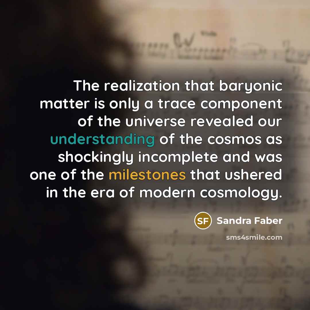 “The realization that baryonic matter is only a trace component of the universe revealed our understanding of the cosmos as shockingly incomplete and was one of the milestones that ushered in the era of modern cosmology.” quote by Sandra Faber