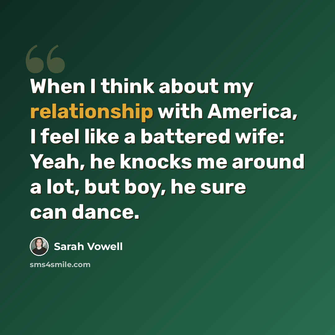 “When I think about my relationship with America, I feel like a battered wife: Yeah, he knocks me around a lot, but boy, he sure can dance.” quote by Sarah Vowell