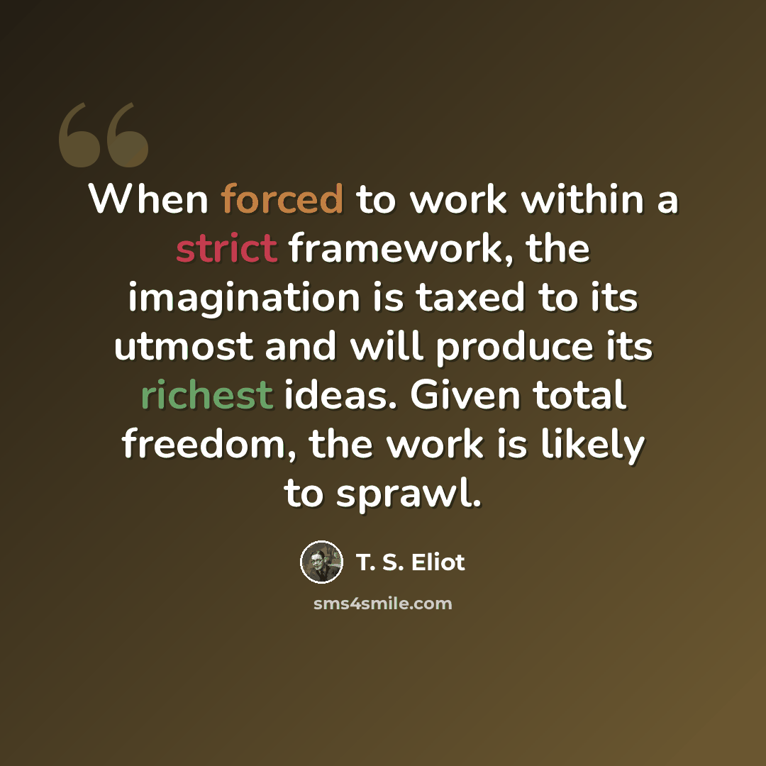 “When forced to work within a strict framework, the imagination is taxed to its utmost and will produce its richest ideas. Given total freedom, the work is likely to sprawl.” quote by T. S. Eliot