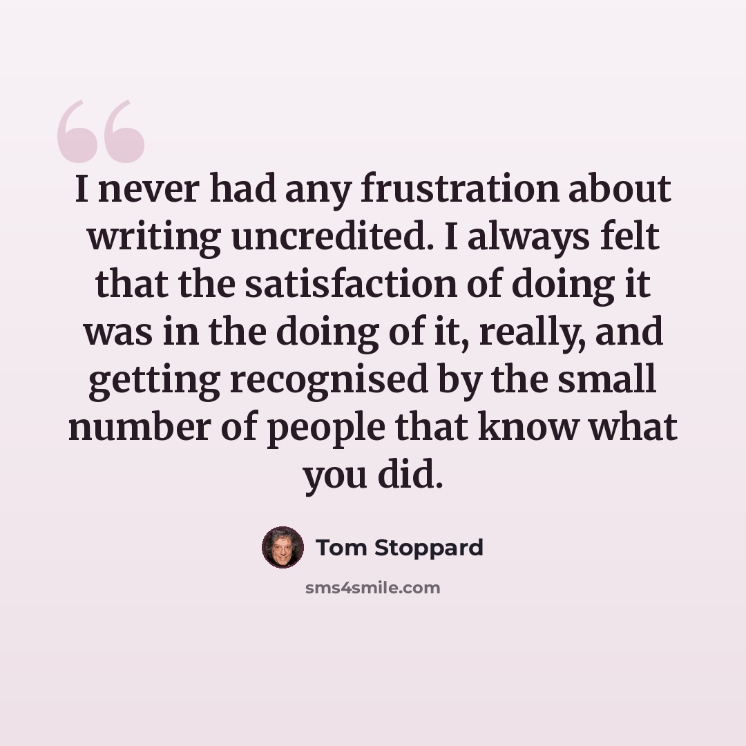 “I never had any frustration about writing uncredited. I always felt that the satisfaction of doing it was in the doing of it, really, and getting recognised by the small number of people that know what you did.” quote by Tom Stoppard