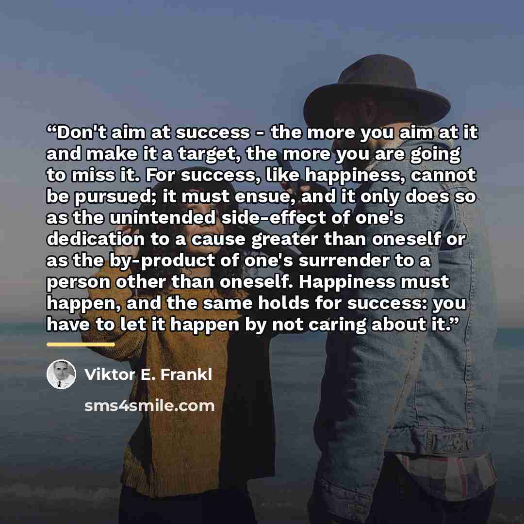 “Don't aim at success - the more you aim at it and make it a target, the more you are going to miss it. For success, like happiness, cannot be pursued; it must ensue, and it only does so as the unintended side-effect of one's dedication to a cause greater than oneself or as the by-product of one's…” quote by Viktor E. Frankl