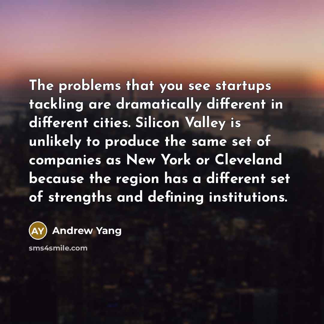 “The problems that you see startups tackling are dramatically different in different cities. Silicon Valley is unlikely to produce the same set of companies as New York or Cleveland because the region has a different set of strengths and defining institutions.” quote by Andrew Yang