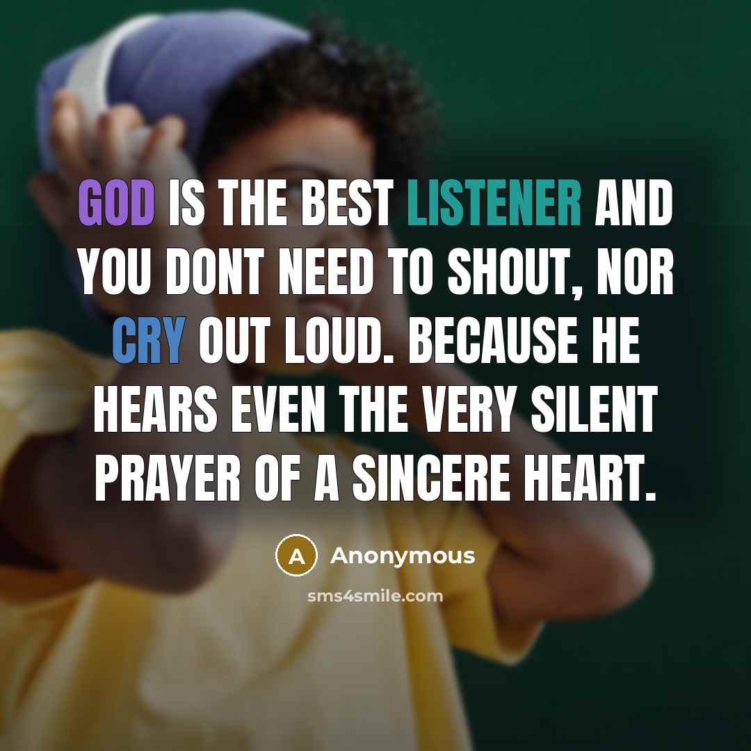 “God is the best listener and you dont need to shout, nor cry out loud. Because he hears even the very silent prayer of a sincere heart.” quote by Anonymous
