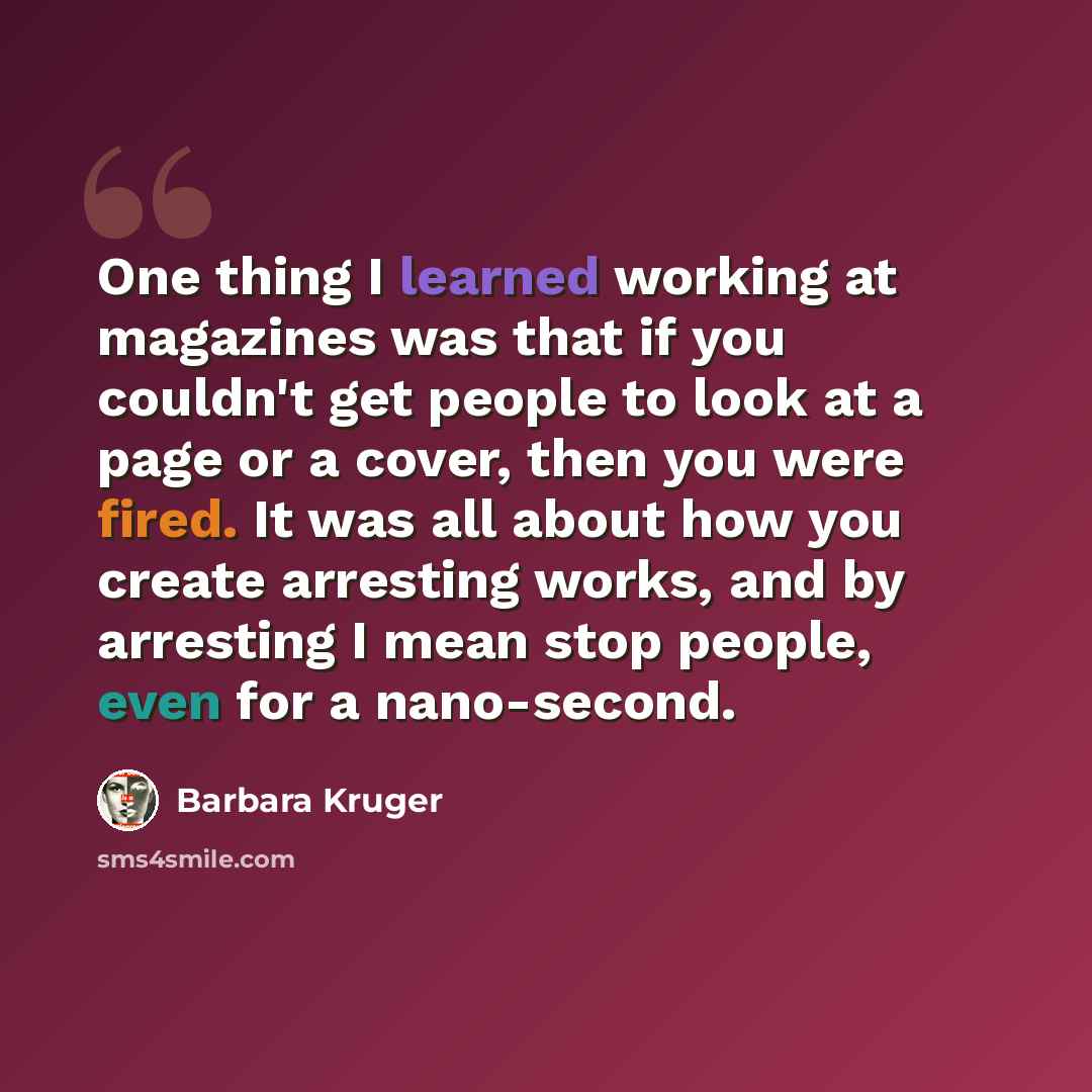 “One thing I learned working at magazines was that if you couldn't get people to look at a page or a cover, then you were fired. It was all about how you create arresting works, and by arresting I mean stop people, even for a nano-second.” quote by Barbara Kruger