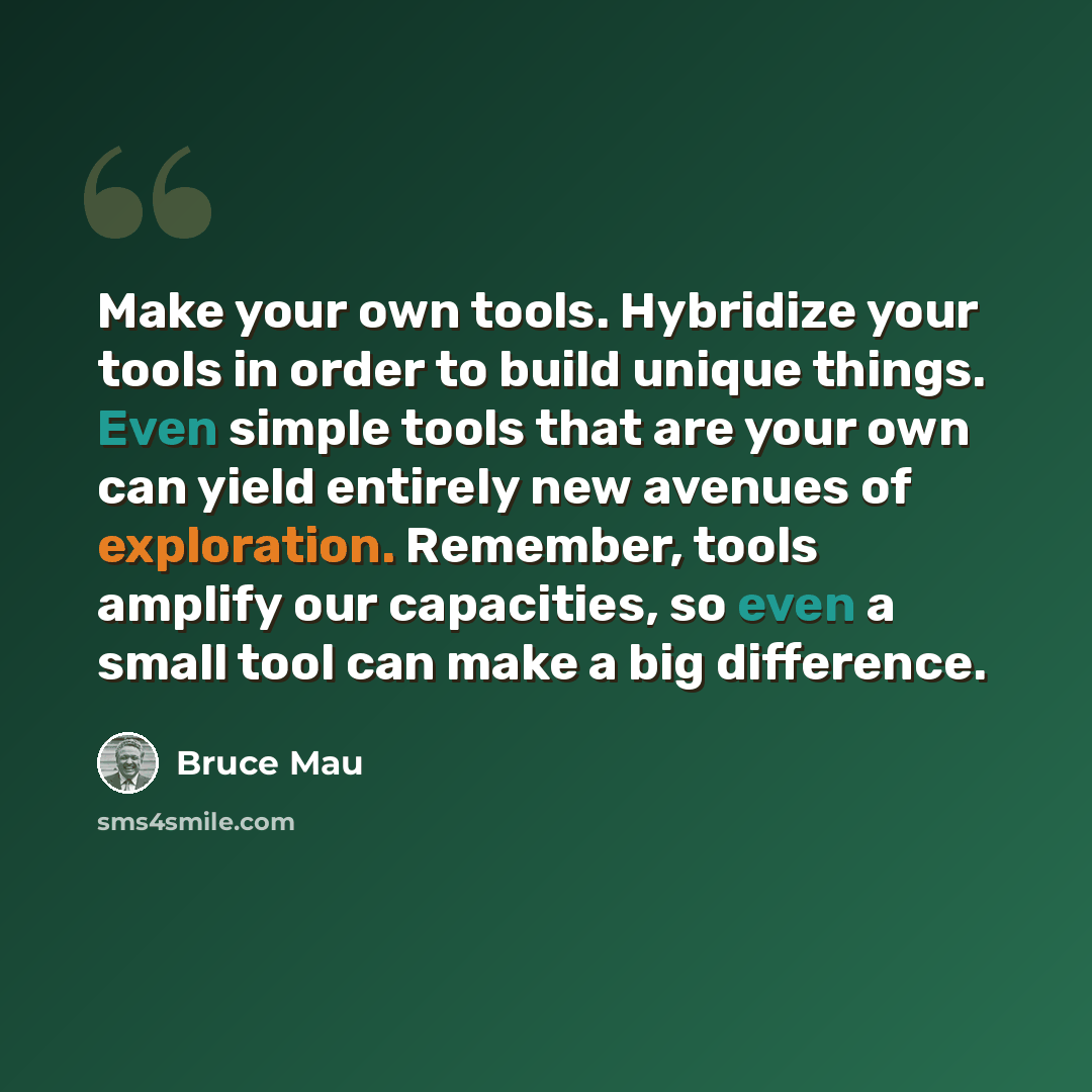 “Make your own tools. Hybridize your tools in order to build unique things. Even simple tools that are your own can yield entirely new avenues of exploration. Remember, tools amplify our capacities, so even a small tool can make a big difference.” quote by Bruce Mau