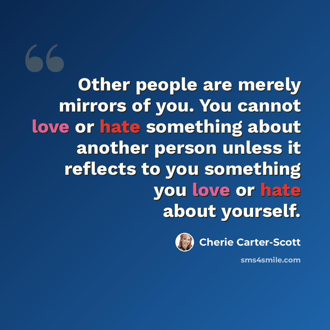 “Other people are merely mirrors of you. You cannot love or hate something about another person unless it reflects to you something you love or hate about yourself.” quote by Cherie Carter-Scott
