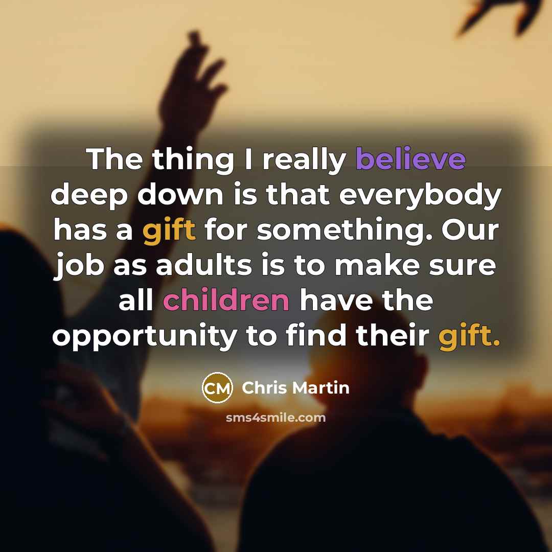 “The thing I really believe deep down is that everybody has a gift for something. Our job as adults is to make sure all children have the opportunity to find their gift.” quote by Chris Martin