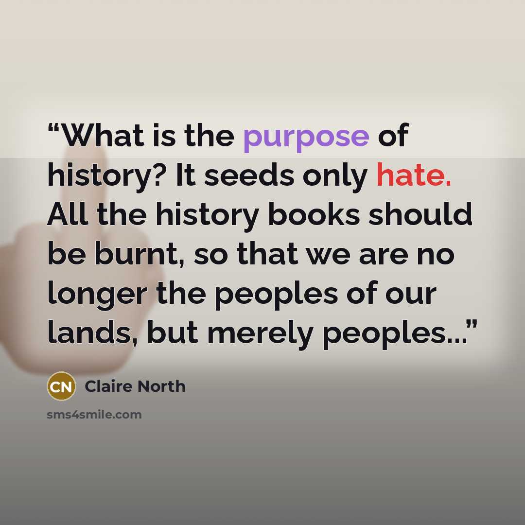 “What is the purpose of history? It seeds only hate. All the history books should be burnt, so that we are no longer the peoples of our lands, but merely peoples...” quote by Claire North