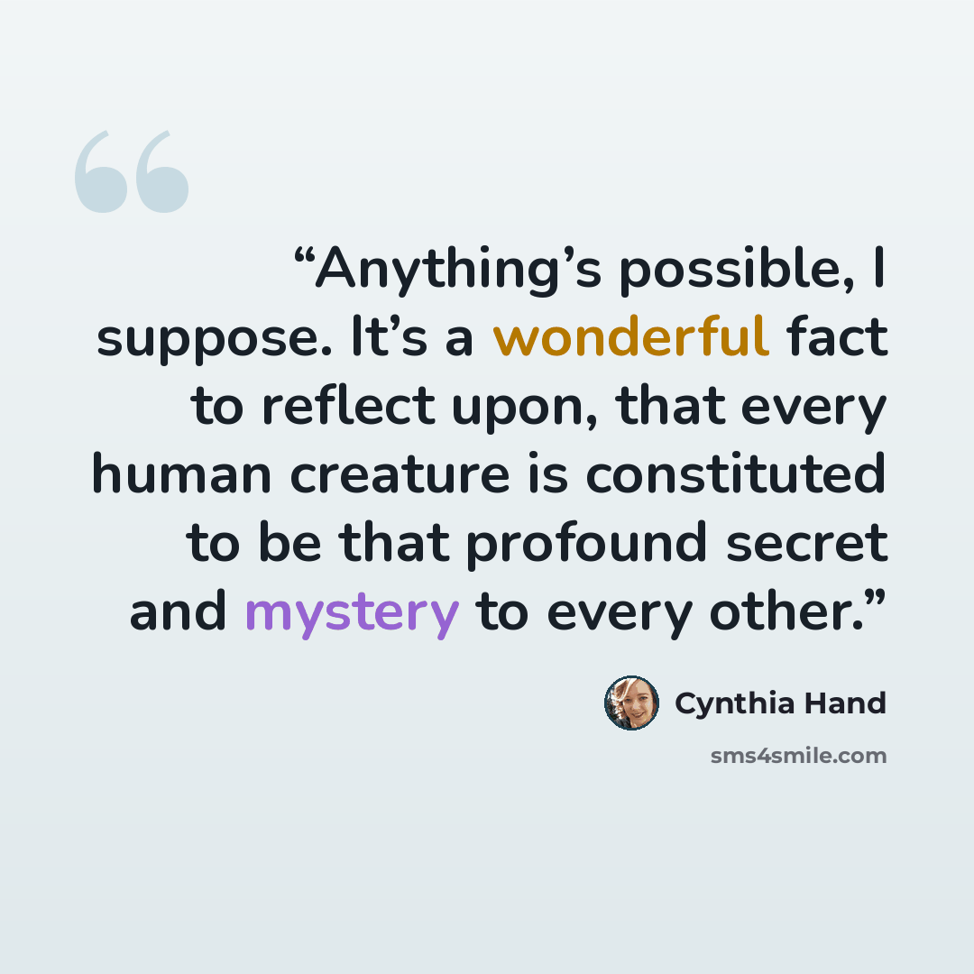 “Anything’s possible, I suppose. It’s a wonderful fact to reflect upon, that every human creature is constituted to be that profound secret and mystery to every other.” quote by Cynthia Hand