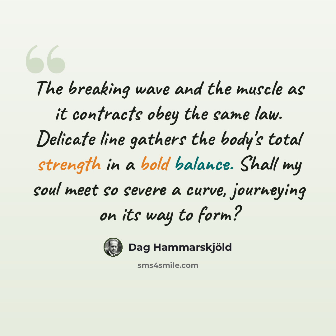 “The breaking wave and the muscle as it contracts obey the same law. Delicate line gathers the body's total strength in a bold balance. Shall my soul meet so severe a curve, journeying on its way to form?” quote by Dag Hammarskjold