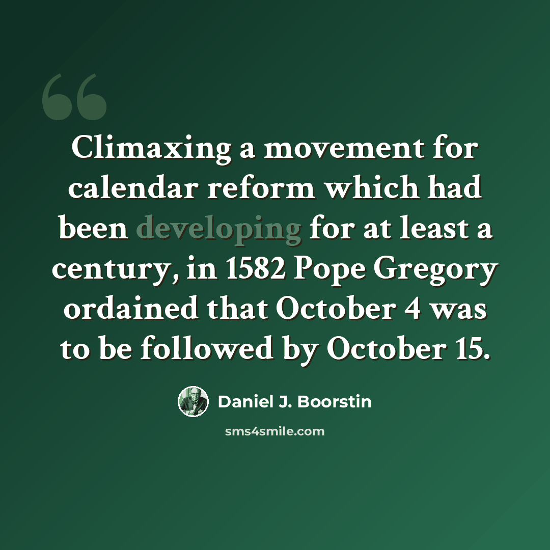 “Climaxing a movement for calendar reform which had been developing for at least a century, in 1582 Pope Gregory ordained that October 4 was to be followed by October 15.” quote by Daniel J. Boorstin