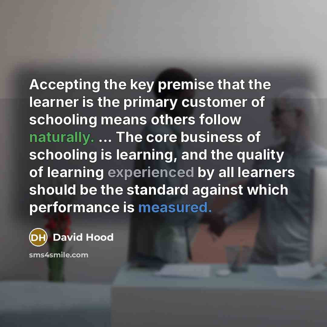“Accepting the key premise that the learner is the primary customer of schooling means others follow naturally. ... The core business of schooling is learning, and the quality of learning experienced by all learners should be the standard against which performance is measured.” quote by David Hood