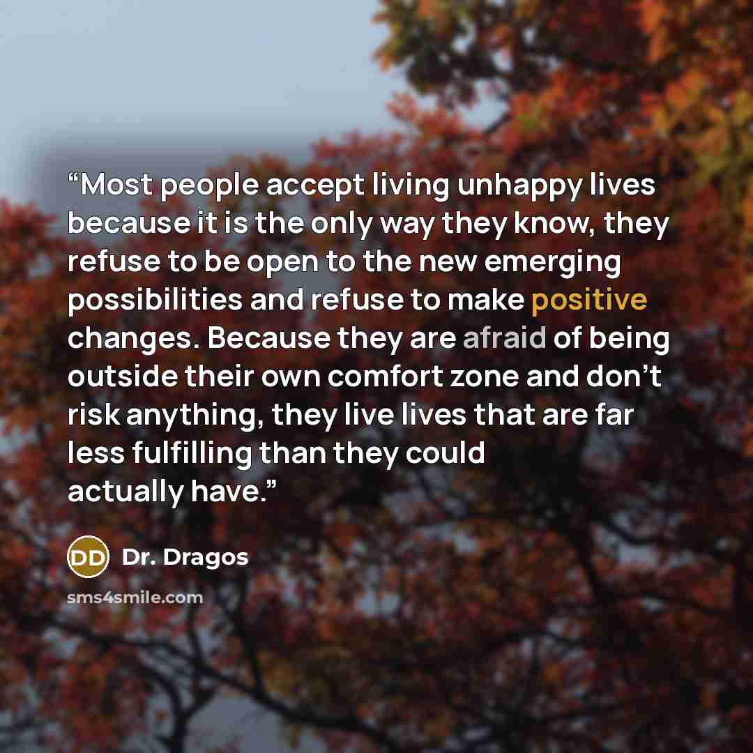 “Most people accept living unhappy lives because it is the only way they know, they refuse to be open to the new emerging possibilities and refuse to make positive changes. Because they are afraid of being outside their own comfort zone and don’t risk anything, they live lives that are far less…” quote by Dr. Dragos
