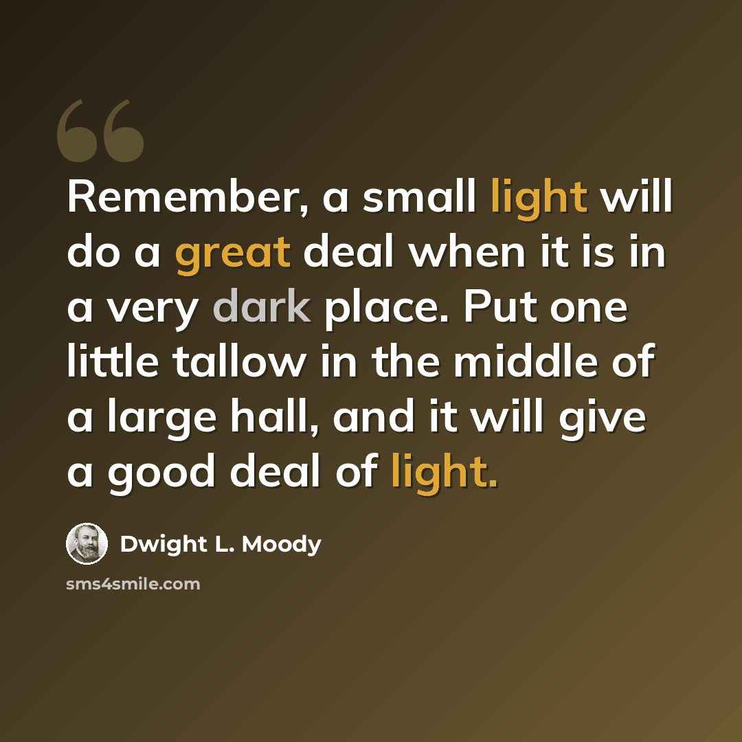 “Remember, a small light will do a great deal when it is in a very dark place. Put one little tallow in the middle of a large hall, and it will give a good deal of light.” quote by Dwight L. Moody