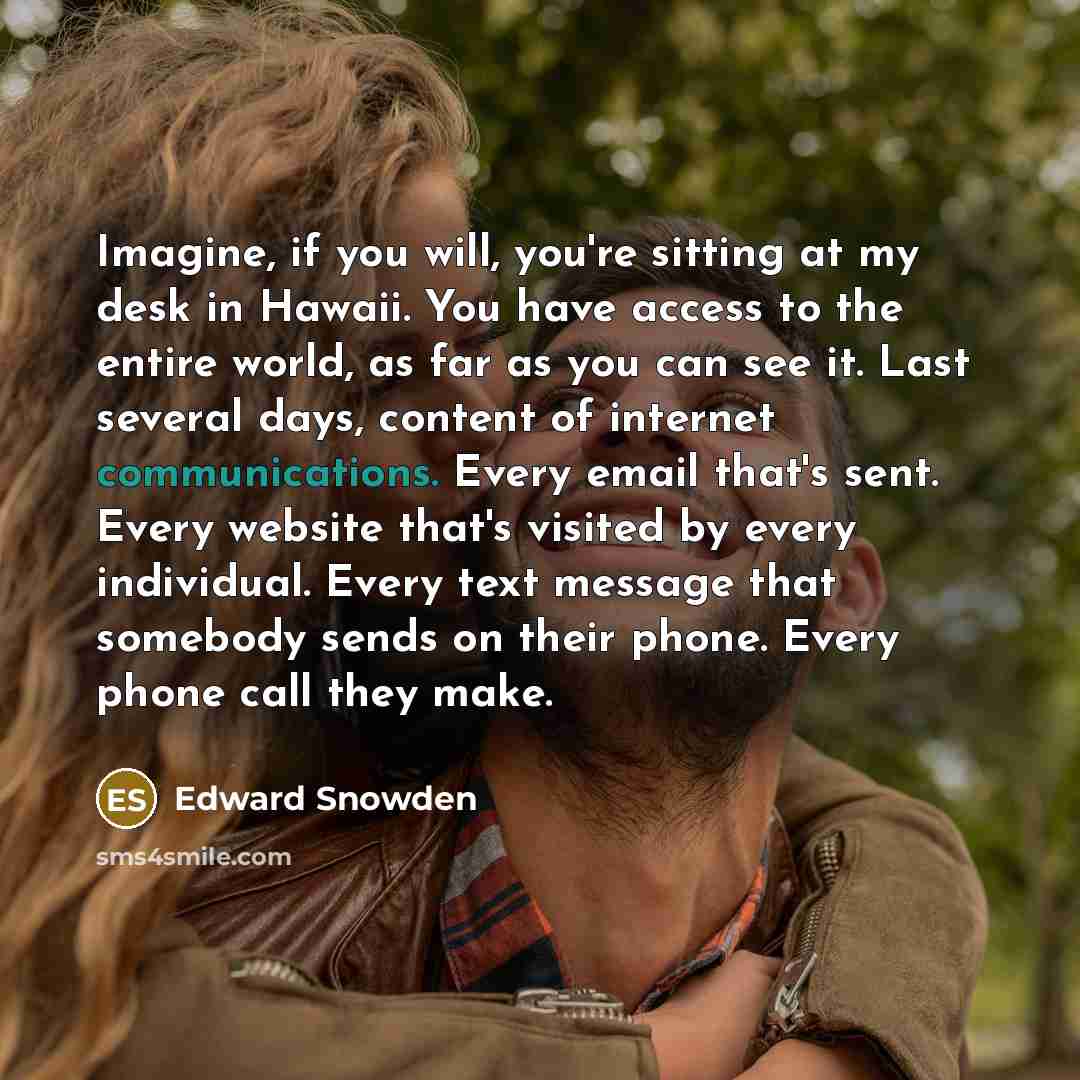 “Imagine, if you will, you're sitting at my desk in Hawaii. You have access to the entire world, as far as you can see it. Last several days, content of internet communications. Every email that's sent. Every website that's visited by every individual. Every text message that somebody sends on…” quote by Edward Snowden