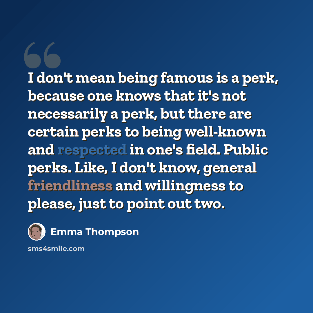 “I don't mean being famous is a perk, because one knows that it's not necessarily a perk, but there are certain perks to being well-known and respected in one's field. Public perks. Like, I don't know, general friendliness and willingness to please, just to point out two.” quote by Emma Thompson