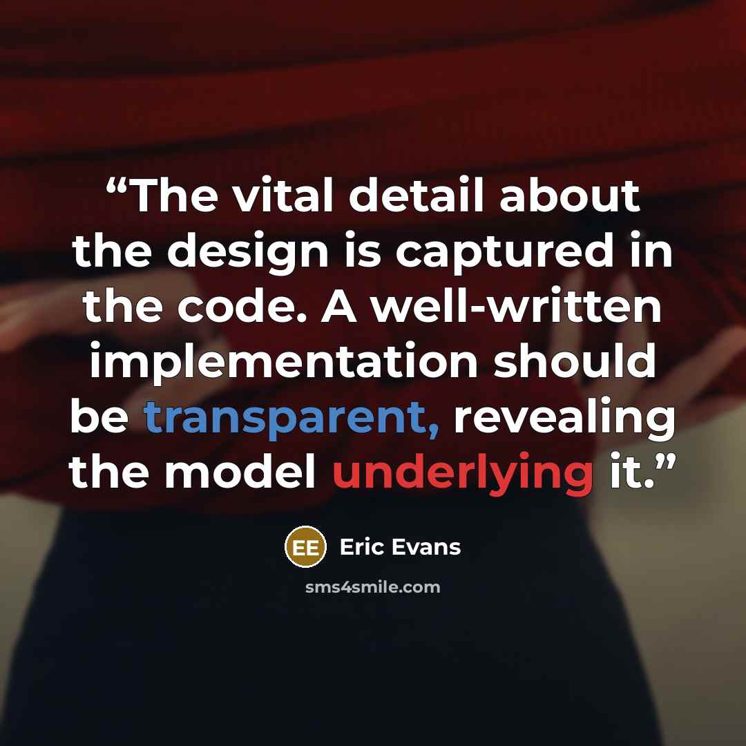 “The vital detail about the design is captured in the code. A well-written implementation should be transparent, revealing the model underlying it.” quote by Eric Evans