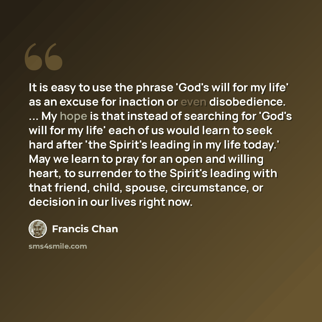“It is easy to use the phrase 'God's will for my life' as an excuse for inaction or even disobedience. ... My hope is that instead of searching for 'God's will for my life' each of us would learn to seek hard after 'the Spirit's leading in my life today.' May we learn to pray for an open and…” quote by Francis Chan