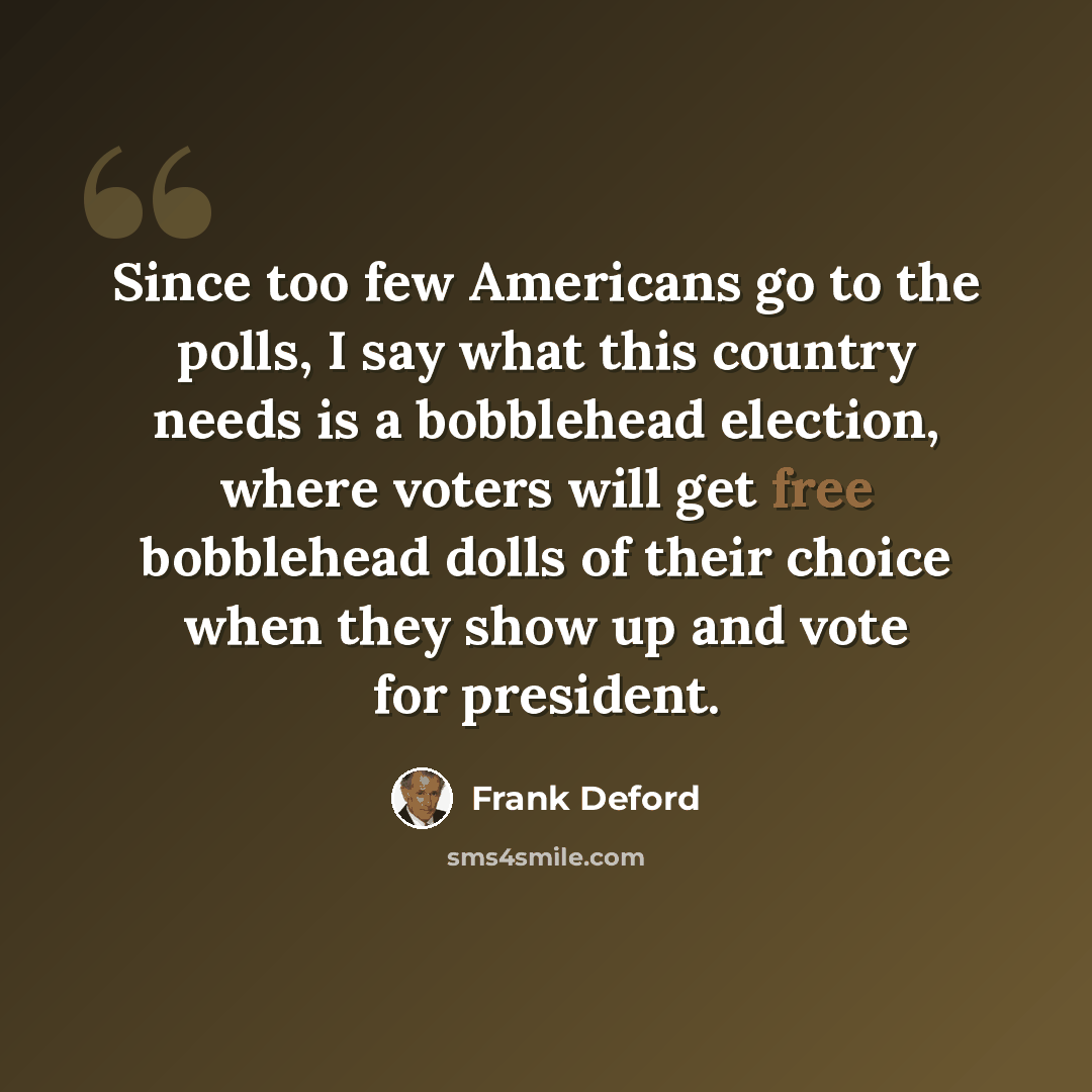 “Since too few Americans go to the polls, I say what this country needs is a bobblehead election, where voters will get free bobblehead dolls of their choice when they show up and vote for president.” quote by Frank Deford