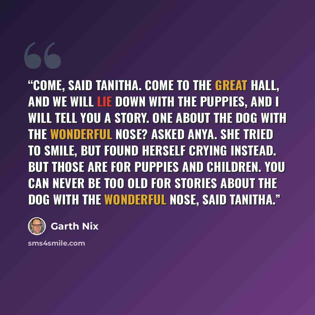 “Come, said Tanitha. Come to the Great Hall, and we will lie down with the puppies, and I will tell you a story. One about the Dog with the Wonderful Nose? asked Anya. She tried to smile, but found herself crying instead. But those are for puppies and children. You can never be too old for stories…” quote by Garth Nix