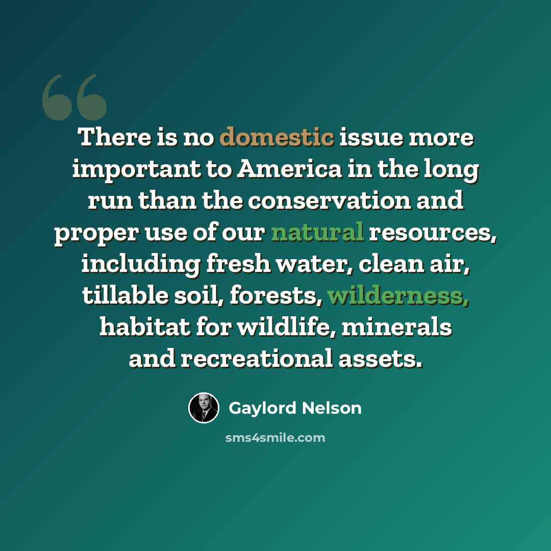 “There is no domestic issue more important to America in the long run than the conservation and proper use of our natural resources, including fresh water, clean air, tillable soil, forests, wilderness, habitat for wildlife, minerals and recreational assets.” quote by Gaylord Nelson