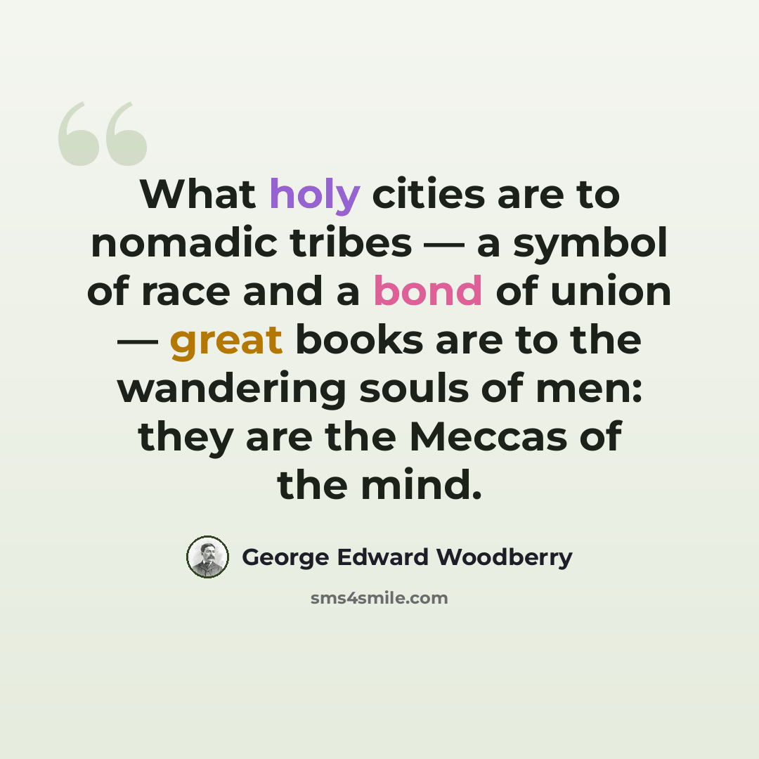 “What holy cities are to nomadic tribes — a symbol of race and a bond of union — great books are to the wandering souls of men: they are the Meccas of the mind.” quote by George Edward Woodberry