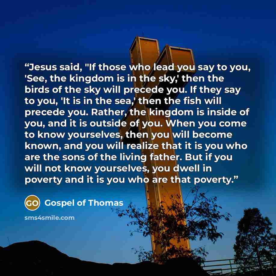 “Jesus said, "If those who lead you say to you, 'See, the kingdom is in the sky,' then the birds of the sky will precede you. If they say to you, 'It is in the sea,' then the fish will precede you. Rather, the kingdom is inside of you, and it is outside of you. When you come to know yourselves…” quote by Gospel of Thomas