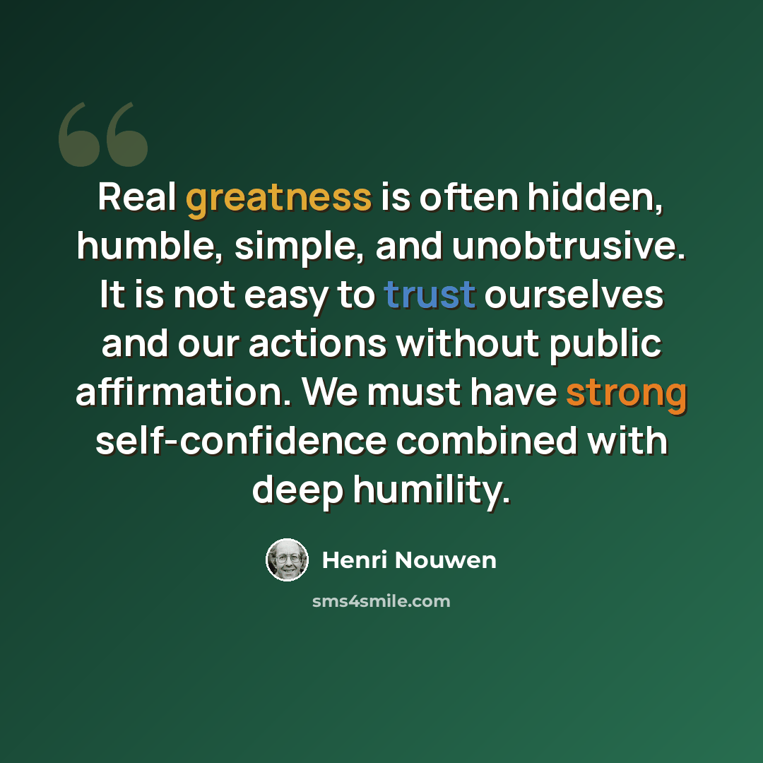 “Real greatness is often hidden, humble, simple, and unobtrusive. It is not easy to trust ourselves and our actions without public affirmation. We must have strong self-confidence combined with deep humility.” quote by Henri Nouwen