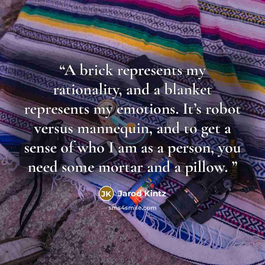 “A brick represents my rationality, and a blanket represents my emotions. It’s robot versus mannequin, and to get a sense of who I am as a person, you need some mortar and a pillow.” quote by Jarod Kintz