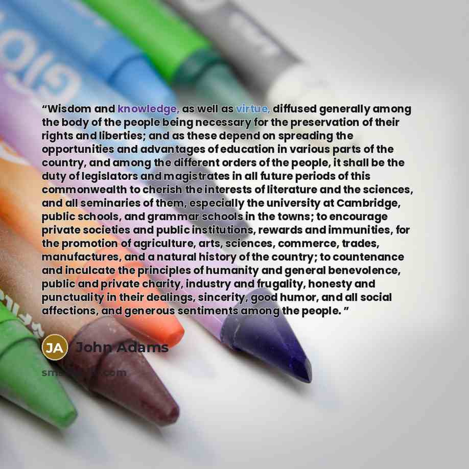 “Wisdom and knowledge, as well as virtue, diffused generally among the body of the people being necessary for the preservation of their rights and liberties; and as these depend on spreading the opportunities and advantages of education in various parts of the country, and among the different…” quote by John Adams