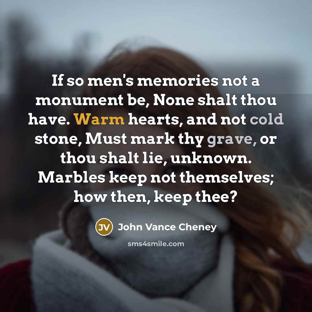 “If so men's memories not a monument be, None shalt thou have. Warm hearts, and not cold stone, Must mark thy grave, or thou shalt lie, unknown. Marbles keep not themselves; how then, keep thee?” quote by John Vance Cheney
