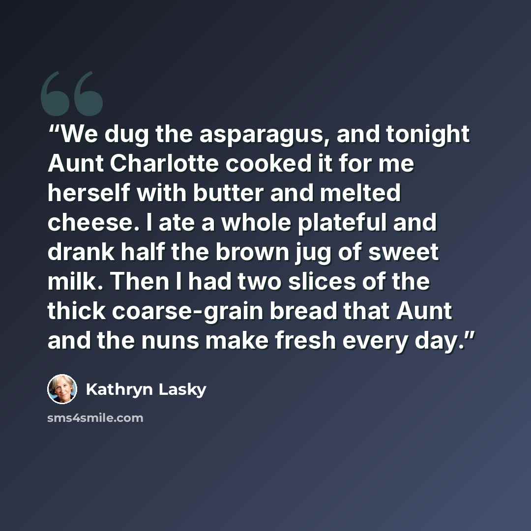 “We dug the asparagus, and tonight Aunt Charlotte cooked it for me herself with butter and melted cheese. I ate a whole plateful and drank half the brown jug of sweet milk. Then I had two slices of the thick coarse-grain bread that Aunt and the nuns make fresh every day.” quote by Kathryn Lasky