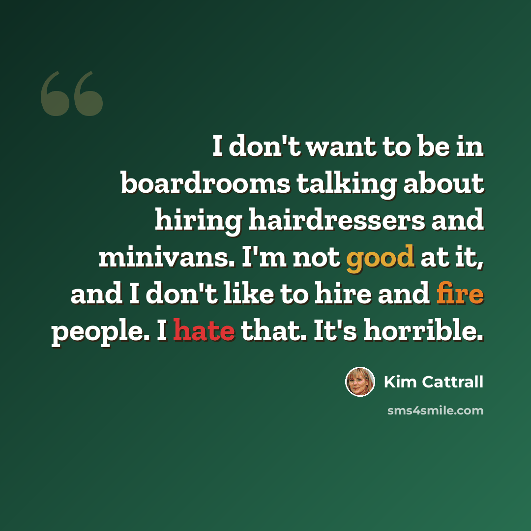 “I don't want to be in boardrooms talking about hiring hairdressers and minivans. I'm not good at it, and I don't like to hire and fire people. I hate that. It's horrible.” quote by Kim Cattrall
