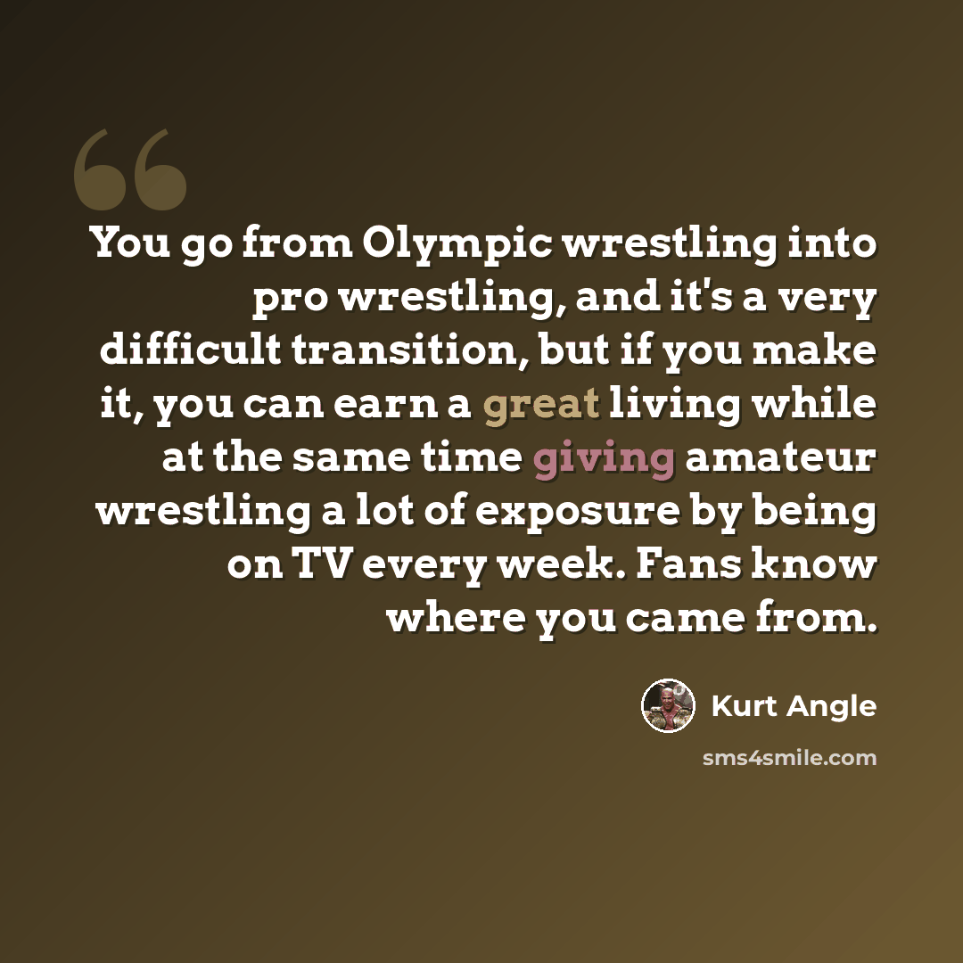 “You go from Olympic wrestling into pro wrestling, and it's a very difficult transition, but if you make it, you can earn a great living while at the same time giving amateur wrestling a lot of exposure by being on TV every week. Fans know where you came from.” quote by Kurt Angle