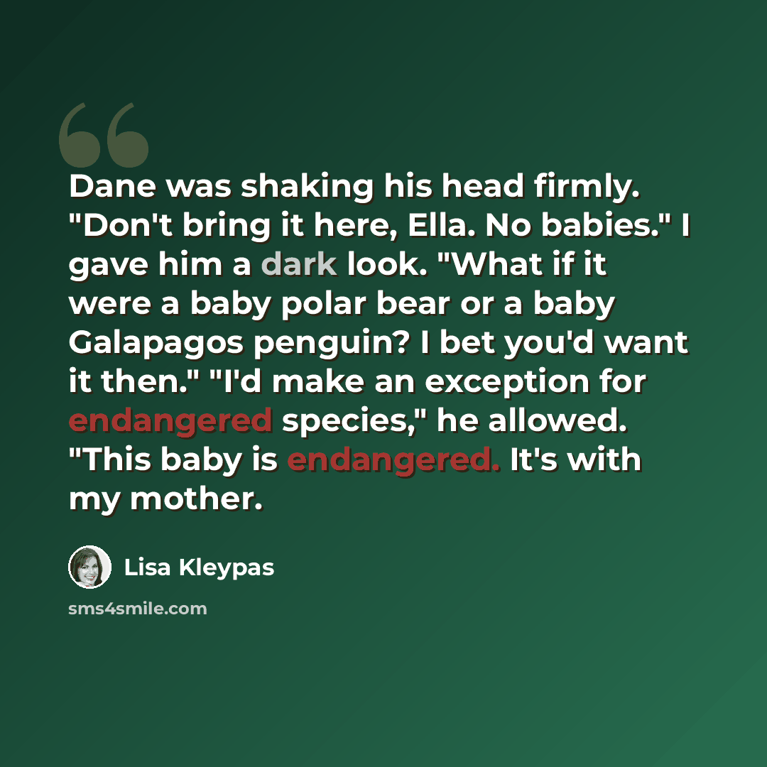 “Dane was shaking his head firmly. "Don't bring it here, Ella. No babies." I gave him a dark look. "What if it were a baby polar bear or a baby Galapagos penguin? I bet you'd want it then." "I'd make an exception for endangered species," he allowed. "This baby is endangered. It's with my mother.” quote by Lisa Kleypas