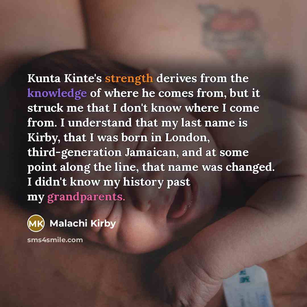 “Kunta Kinte's strength derives from the knowledge of where he comes from, but it struck me that I don't know where I come from. I understand that my last name is Kirby, that I was born in London, third-generation Jamaican, and at some point along the line, that name was changed. I didn't know my…” quote by Malachi Kirby