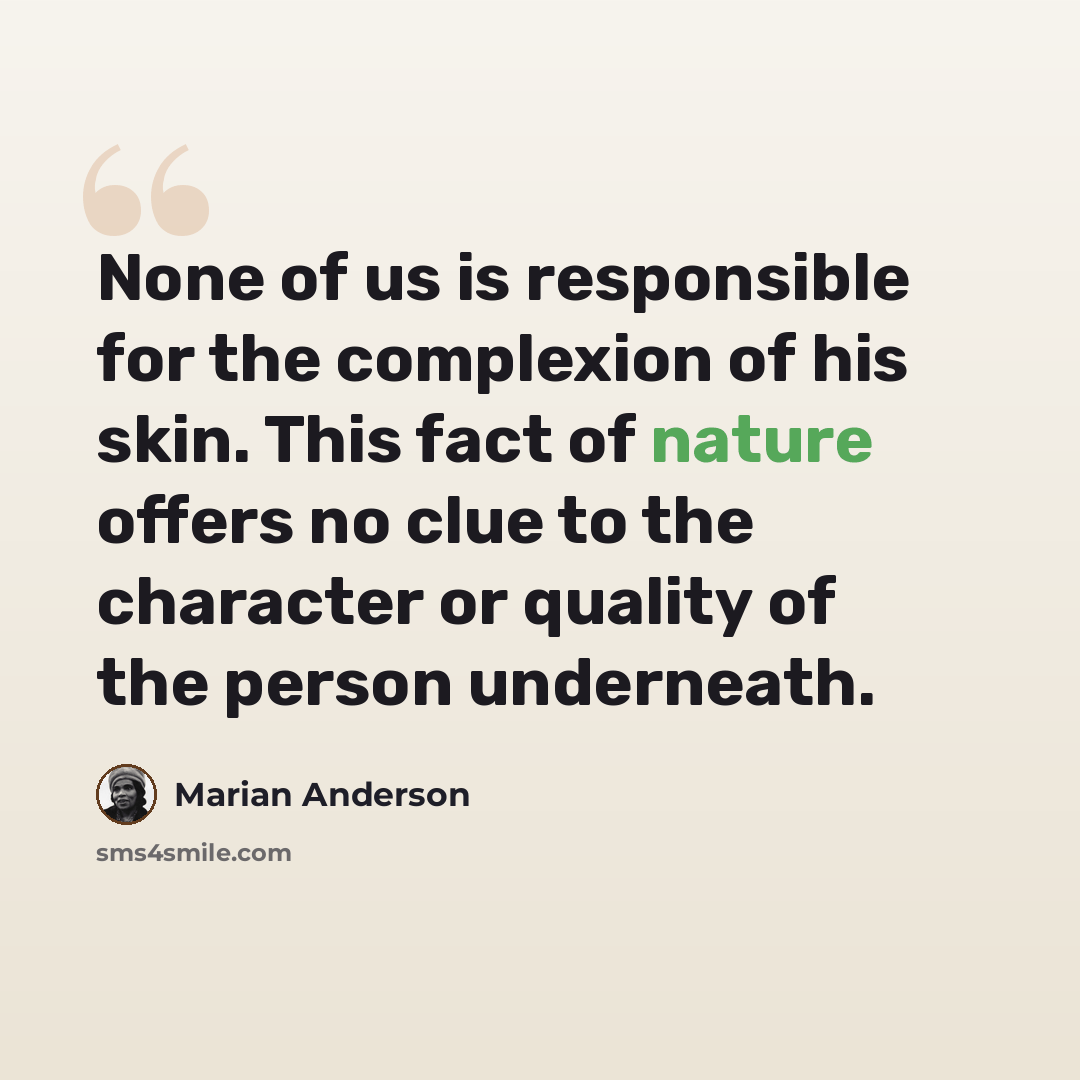 “None of us is responsible for the complexion of his skin. This fact of nature offers no clue to the character or quality of the person underneath.” quote by Marian Anderson