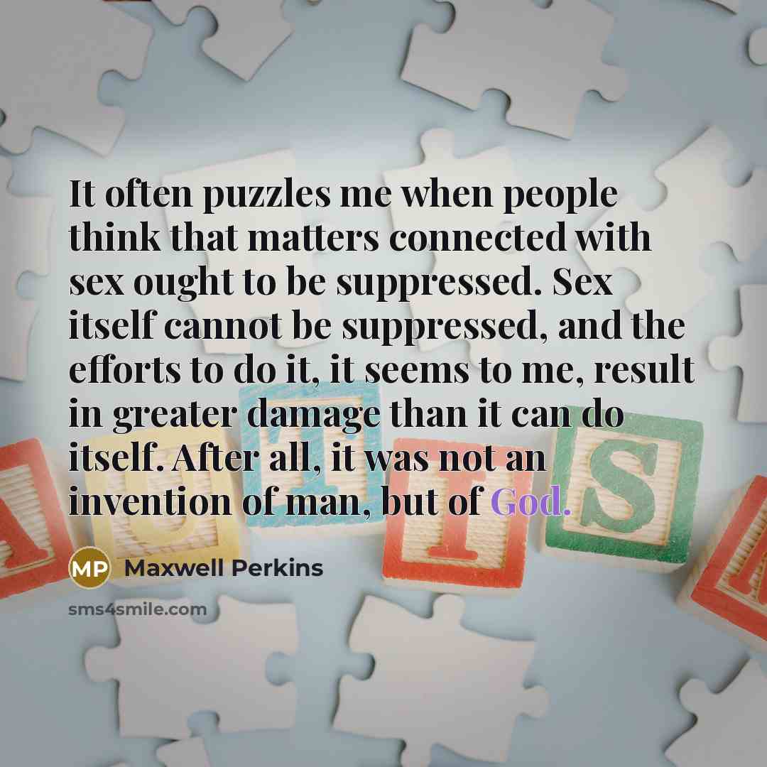 “It often puzzles me when people think that matters connected with sex ought to be suppressed. Sex itself cannot be suppressed, and the efforts to do it, it seems to me, result in greater damage than it can do itself. After all, it was not an invention of man, but of God.” quote by Maxwell Perkins
