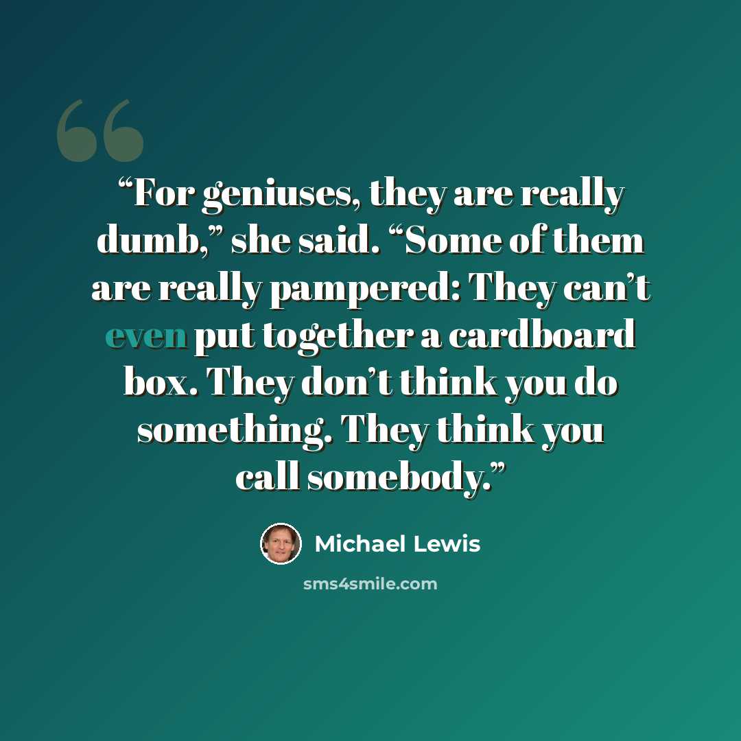 “For geniuses, they are really dumb,” she said. “Some of them are really pampered: They can’t even put together a cardboard box. They don’t think you do something. They think you call somebody.” quote by Michael Lewis
