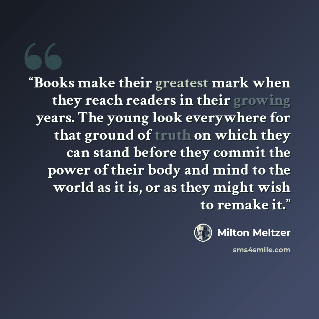 “Books make their greatest mark when they reach readers in their growing years. The young look everywhere for that ground of truth on which they can stand before they commit the power of their body and mind to the world as it is, or as they might wish to remake it.” quote by Milton Meltzer