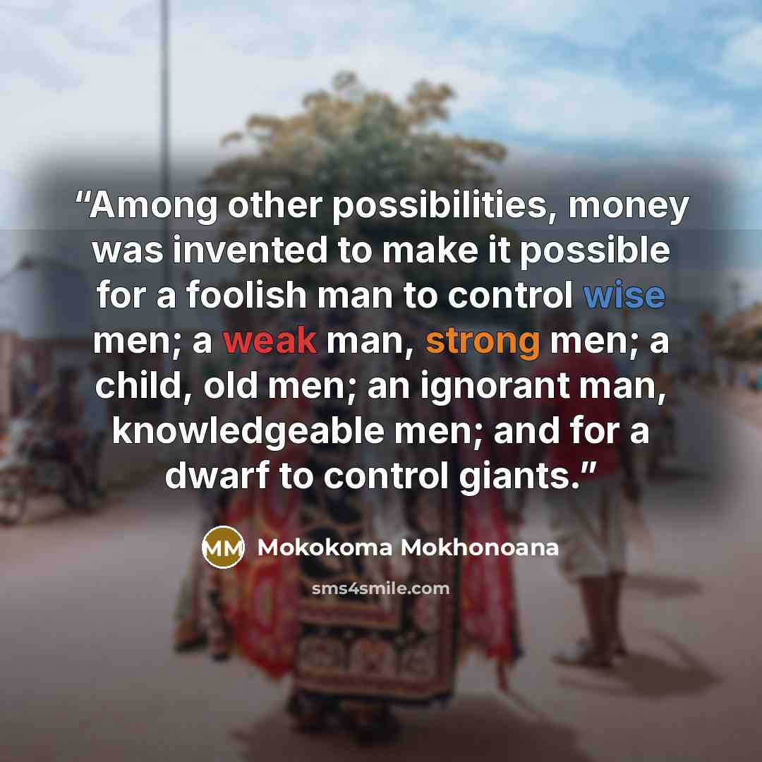 “Among other possibilities, money was invented to make it possible for a foolish man to control wise men; a weak man, strong men; a child, old men; an ignorant man, knowledgeable men; and for a dwarf to control giants.” quote by Mokokoma Mokhonoana