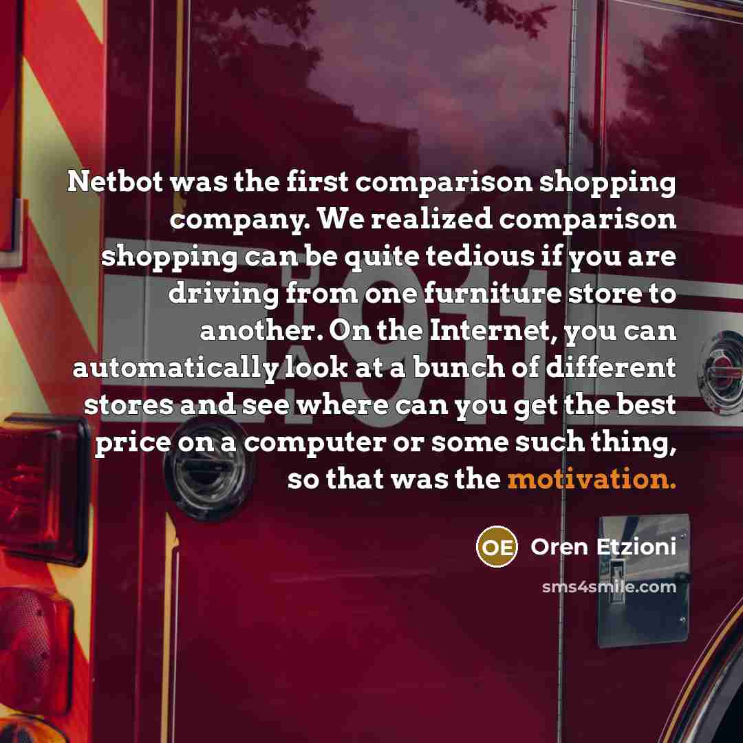 “Netbot was the first comparison shopping company. We realized comparison shopping can be quite tedious if you are driving from one furniture store to another. On the Internet, you can automatically look at a bunch of different stores and see where can you get the best price on a computer or some…” quote by Oren Etzioni