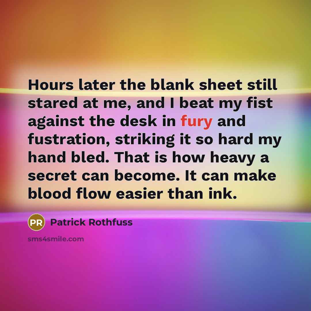“Hours later the blank sheet still stared at me, and I beat my fist against the desk in fury and fustration, striking it so hard my hand bled. That is how heavy a secret can become. It can make blood flow easier than ink.” quote by Patrick Rothfuss